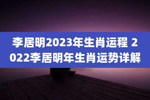 李居明2023年生肖运程 2022李居明年生肖运势详解