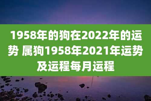 1958年的狗在2022年的运势 属狗1958年2021年运势及运程每月运程