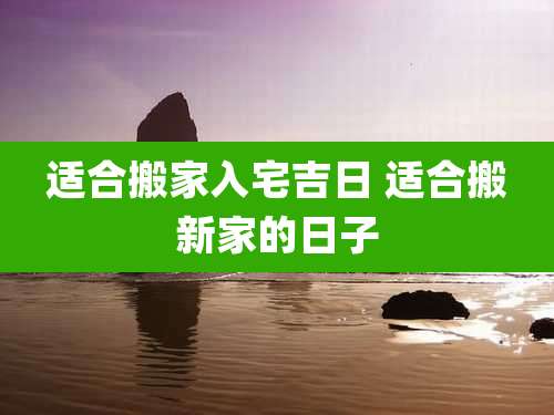 适合搬家入宅吉日 适合搬新家的日子