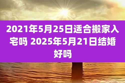 2021年5月25日适合搬家入宅吗 2025年5月21日结婚好吗