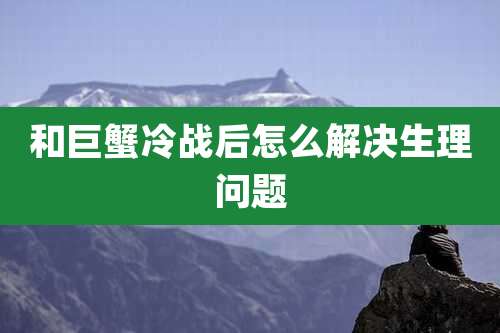 和巨蟹冷战后怎么解决生理问题