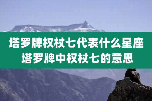 塔罗牌权杖七代表什么星座 塔罗牌中权杖七的意思