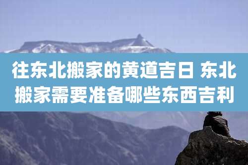 往东北搬家的黄道吉日 东北搬家需要准备哪些东西吉利