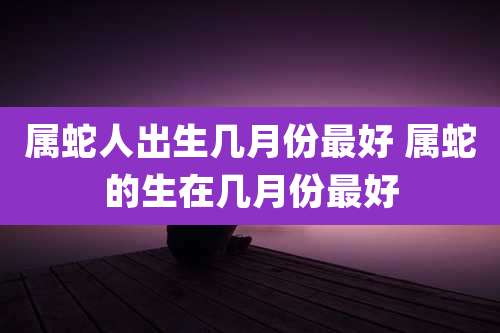 属蛇人出生几月份最好 属蛇的生在几月份最好
