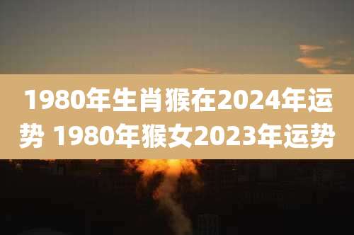 1980年生肖猴在2024年运势 1980年猴女2023年运势