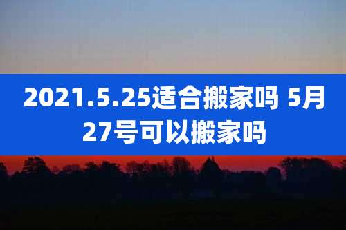 2021.5.25适合搬家吗 5月27号可以搬家吗