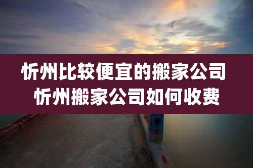 忻州比较便宜的搬家公司 忻州搬家公司如何收费