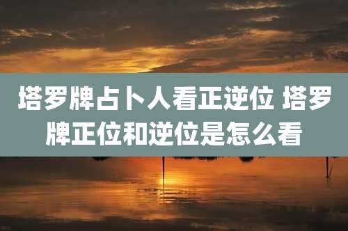 塔罗牌占卜人看正逆位 塔罗牌正位和逆位是怎么看