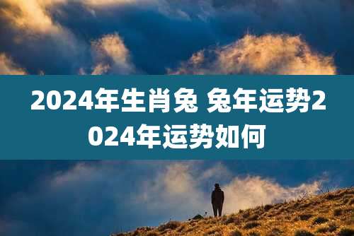 2024年生肖兔 兔年运势2024年运势如何