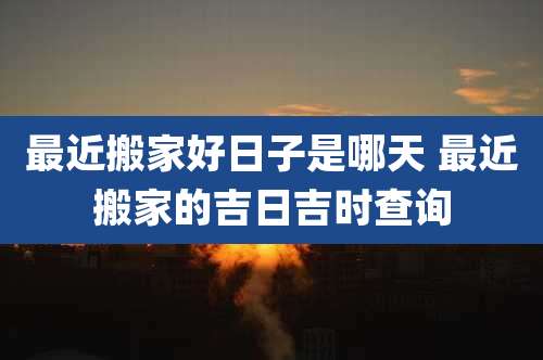 最近搬家好日子是哪天 最近搬家的吉日吉时查询