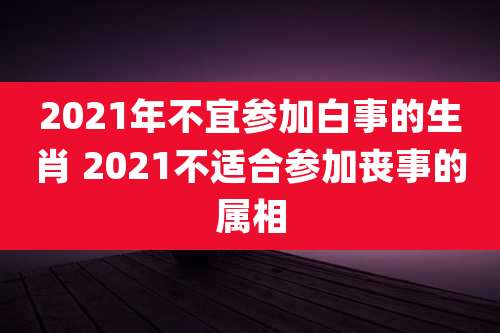 2021年不宜参加白事的生肖 2021不适合参加丧事的属相