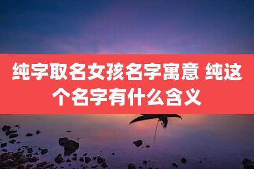 纯字取名女孩名字寓意 纯这个名字有什么含义