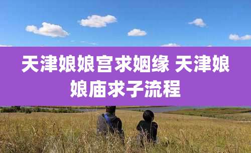 天津娘娘宫求姻缘 天津娘娘庙求子流程