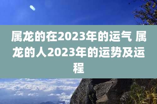 属龙的在2023年的运气 属龙的人2023年的运势及运程