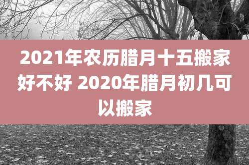 2021年农历腊月十五搬家好不好 2020年腊月初几可以搬家