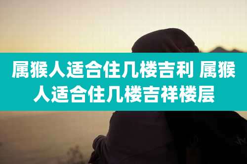 属猴人适合住几楼吉利 属猴人适合住几楼吉祥楼层