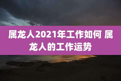 属龙人2021年工作如何 属龙人的工作运势