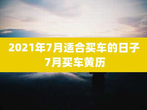 2021年7月适合买车的日子 7月买车黄历