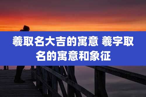 羲取名大吉的寓意 羲字取名的寓意和象征