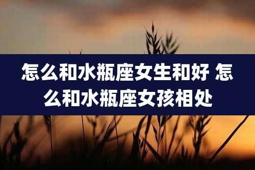 怎么和水瓶座女生和好 怎么和水瓶座女孩相处