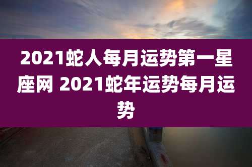 2021蛇人每月运势第一星座网 2021蛇年运势每月运势