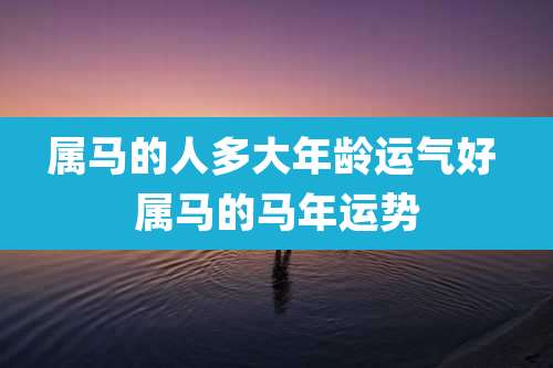 属马的人多大年龄运气好 属马的马年运势