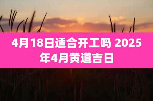 4月18日适合开工吗 2025年4月黄道吉日