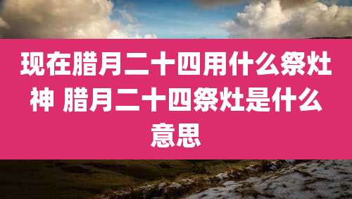现在腊月二十四用什么祭灶神 腊月二十四祭灶是什么意思