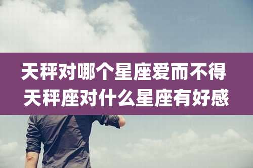 天秤对哪个星座爱而不得 天秤座对什么星座有好感