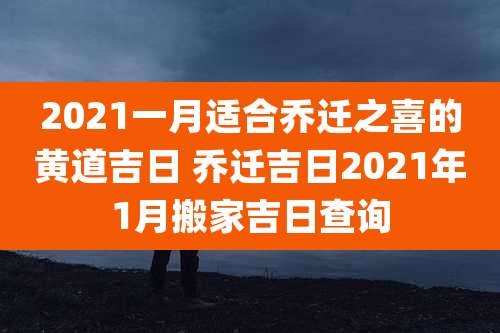 2021一月适合乔迁之喜的黄道吉日 乔迁吉日2021年1月搬家吉日查询