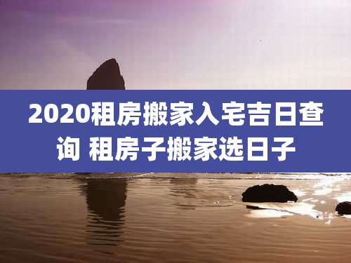 2020租房搬家入宅吉日查询 租房子搬家选日子