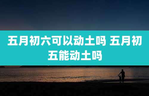五月初六可以动土吗 五月初五能动土吗