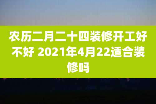 农历二月二十四装修开工好不好 2021年4月22适合装修吗