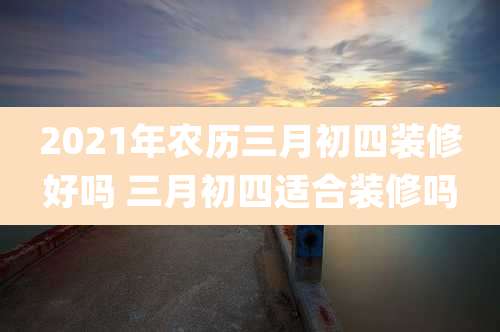 2021年农历三月初四装修好吗 三月初四适合装修吗