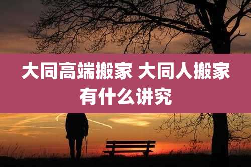 大同高端搬家 大同人搬家有什么讲究