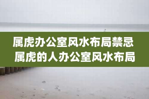 属虎办公室风水布局禁忌 属虎的人办公室风水布局