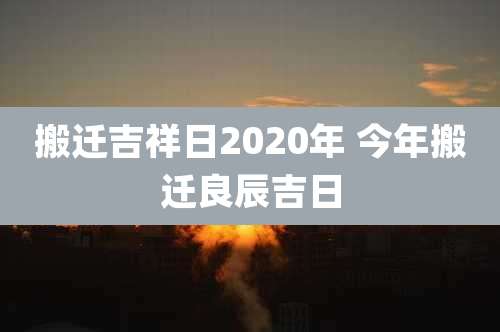 搬迁吉祥日2020年 今年搬迁良辰吉日