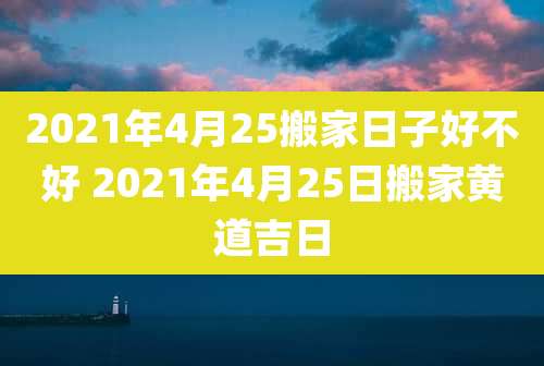 2021年4月25搬家日子好不好 2021年4月25日搬家黄道吉日