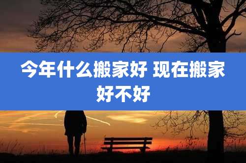 今年什么搬家好 现在搬家好不好