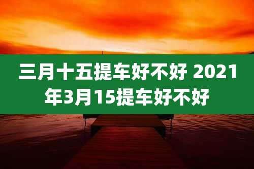 三月十五提车好不好 2021年3月15提车好不好