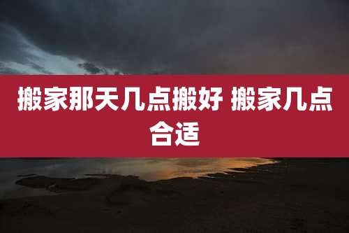 搬家那天几点搬好 搬家几点合适