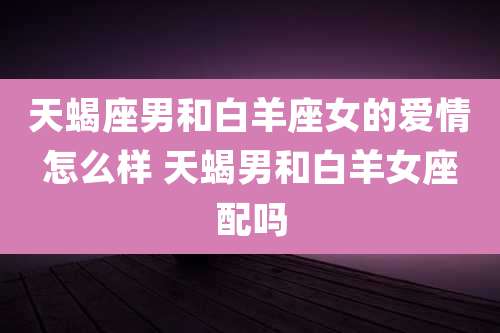 天蝎座男和白羊座女的爱情怎么样 天蝎男和白羊女座配吗