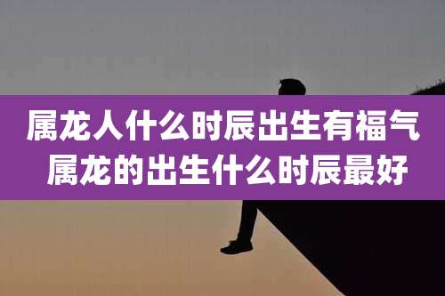 属龙人什么时辰出生有福气 属龙的出生什么时辰最好