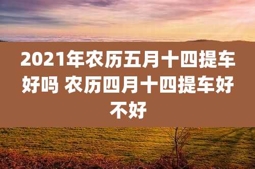 2021年农历五月十四提车好吗 农历四月十四提车好不好