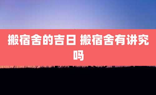 搬宿舍的吉日 搬宿舍有讲究吗