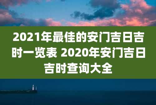 2021年最佳的安门吉日吉时一览表 2020年安门吉日吉时查询大全