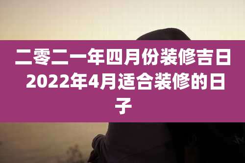 二零二一年四月份装修吉日 2022年4月适合装修的日子