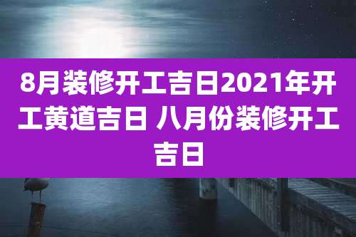 8月装修开工吉日2021年开工黄道吉日 八月份装修开工吉日