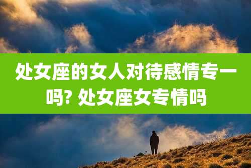 处女座的女人对待感情专一吗? 处女座女专情吗