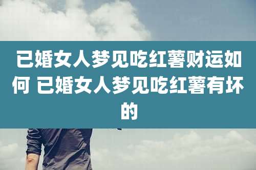 已婚女人梦见吃红薯财运如何 已婚女人梦见吃红薯有坏的